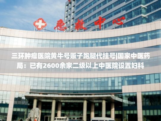 三环肿瘤医院黄牛号贩子跑腿代挂号|国家中医药局：已有2600余家二级以上中医院设置妇科