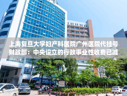 上海复旦大学妇产科医院广州医院代挂号财政部：中央设立的行政事业性收费已减少至50项