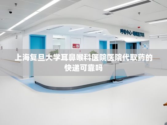 上海复旦大学耳鼻喉科医院医院代取药的快递可靠吗?AI大模型正融入日常生活