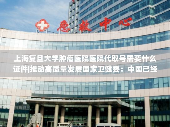上海复旦大学肿瘤医院医院代取号需要什么证件|推动高质量发展国家卫健委：中国已经跃居全球新药研发第二位
