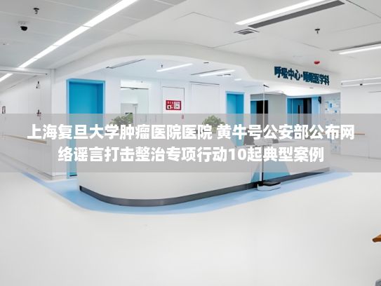 上海复旦大学肿瘤医院医院 黄牛号公安部公布网络谣言打击整治专项行动10起典型案例