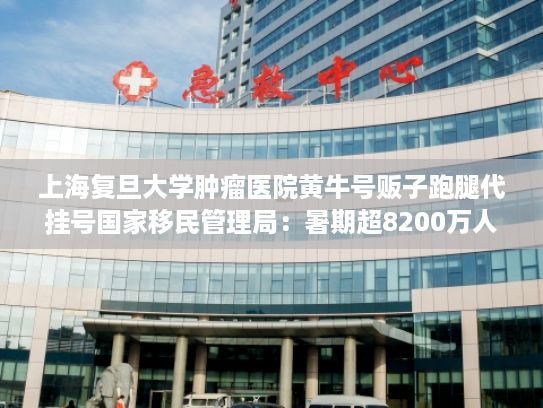 上海复旦大学肿瘤医院黄牛号贩子跑腿代挂号国家移民管理局：暑期超8200万人次出入境