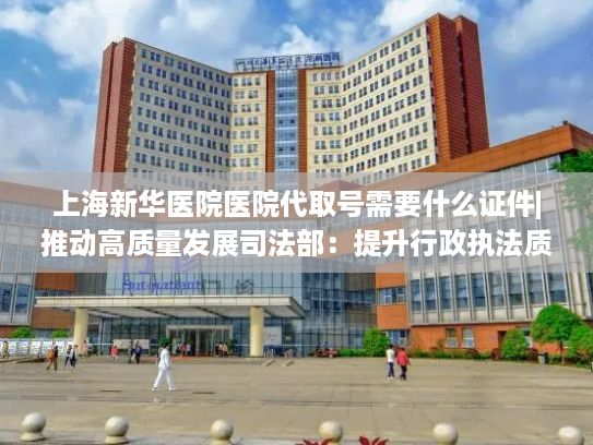 上海新华医院医院代取号需要什么证件|推动高质量发展司法部：提升行政执法质量 依法纠正不作为、乱作为等突出问题