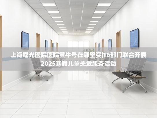 上海曙光医院医院黄牛号在哪里买|16部门联合开展2025寒假儿童关爱服务活动