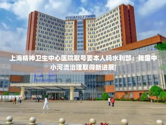 上海精神卫生中心医院取号要本人吗水利部：我国中小河流治理取得新进展|