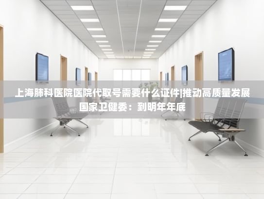 上海肺科医院医院代取号需要什么证件|推动高质量发展国家卫健委：到明年年底，90%以上的县要建立县域医共体