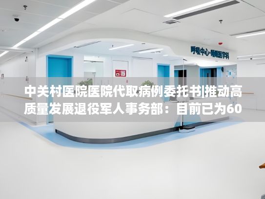 中关村医院医院代取病例委托书|推动高质量发展退役军人事务部：目前已为6000多位烈士找到亲人