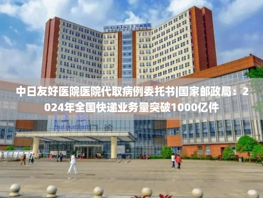 中日友好医院医院代取病例委托书|国家邮政局：2024年全国快递业务量突破1000亿件