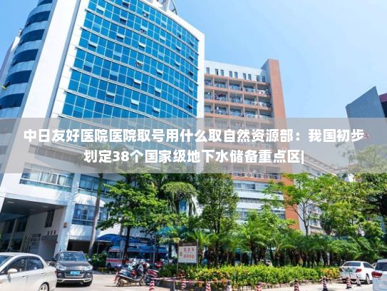 中日友好医院医院取号用什么取自然资源部：我国初步划定38个国家级地下水储备重点区|