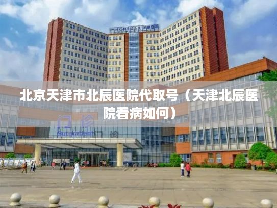 北京天津市北辰医院代取号（天津北辰医院看病如何）