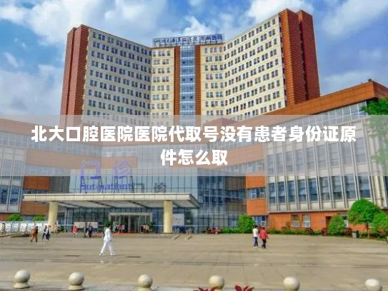 北大口腔医院医院代取号没有患者身份证原件怎么取?世界级成果“首秀” 尖端科技“上新”