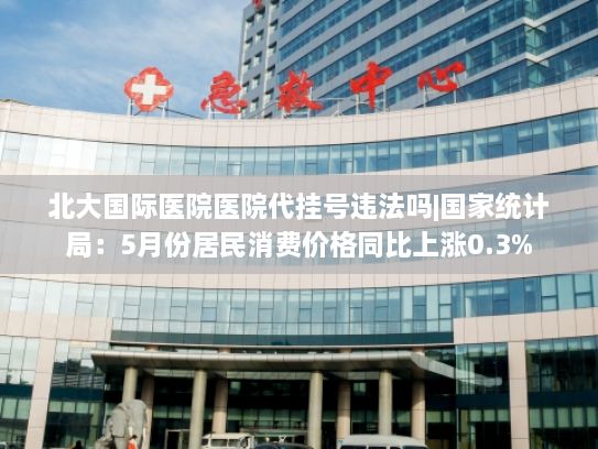 北大国际医院医院代挂号违法吗|国家统计局：5月份居民消费价格同比上涨0.3%