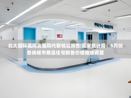 北大国际医院去医院代取检验报告|国家统计局：5月份各线城市商品住宅销售价格继续调整