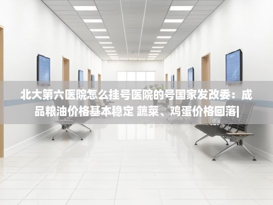 北大第六医院怎么挂号医院的号国家发改委：成品粮油价格基本稳定 蔬菜、鸡蛋价格回落|