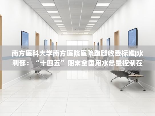 南方医科大学南方医院医院跑腿收费标准|水利部：“十四五”期末全国用水总量控制在6400亿立方米以内