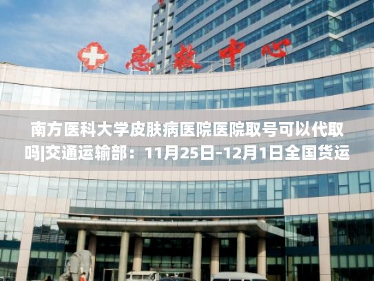 南方医科大学皮肤病医院医院取号可以代取吗|交通运输部：11月25日-12月1日全国货运物流有序运行