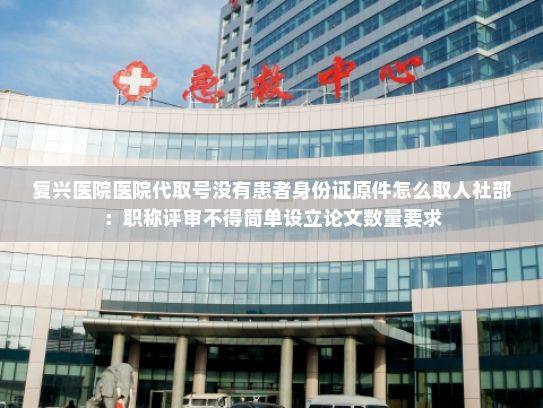 复兴医院医院代取号没有患者身份证原件怎么取人社部：职称评审不得简单设立论文数量要求