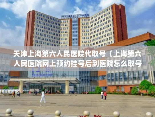 天津上海第六人民医院代取号（上海第六人民医院网上预约挂号后到医院怎么取号）