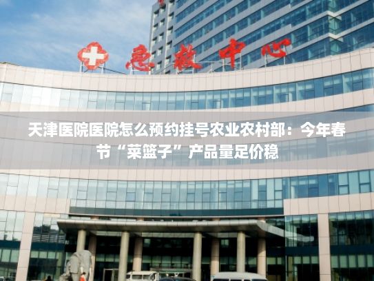 天津医院医院怎么预约挂号农业农村部：今年春节“菜篮子”产品量足价稳