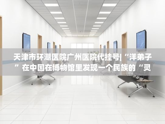 天津市环湖医院广州医院代挂号|“洋弟子”在中国在博物馆里发现一个民族的“灵魂”