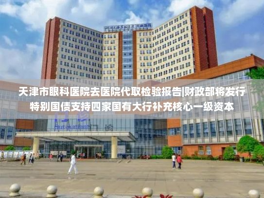 天津市眼科医院去医院代取检验报告|财政部将发行特别国债支持四家国有大行补充核心一级资本