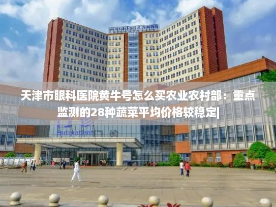 天津市眼科医院黄牛号怎么买农业农村部：重点监测的28种蔬菜平均价格较稳定|