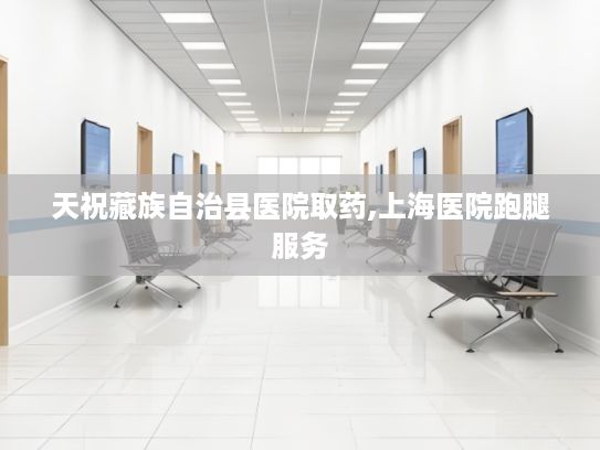 天祝藏族自治县医院取药,上海医院跑腿服务