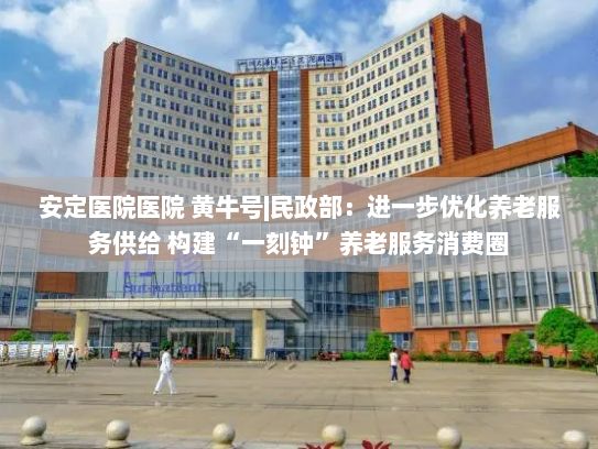 安定医院医院 黄牛号|民政部：进一步优化养老服务供给 构建“一刻钟”养老服务消费圈