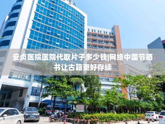 安贞医院医院代取片子多少钱|网络中国节晒书让古籍更好存续