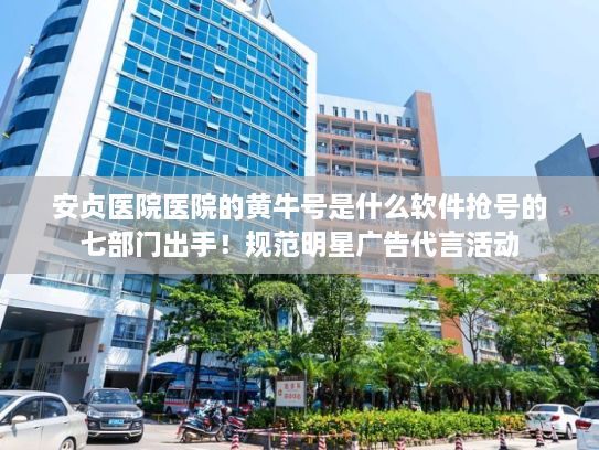 安贞医院医院的黄牛号是什么软件抢号的七部门出手！规范明星广告代言活动