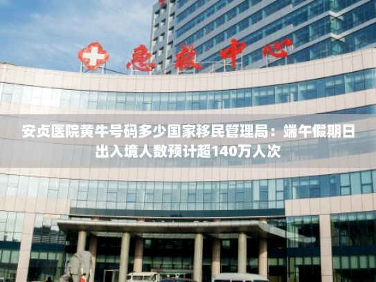 安贞医院黄牛号码多少国家移民管理局：端午假期日出入境人数预计超140万人次