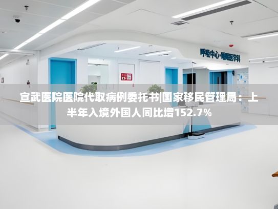 宣武医院医院代取病例委托书|国家移民管理局：上半年入境外国人同比增152.7%