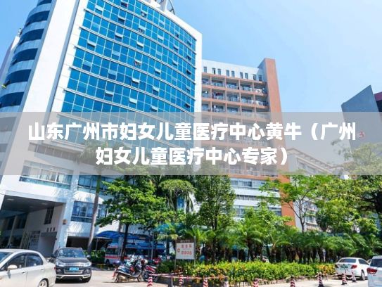 山东广州市妇女儿童医疗中心黄牛（广州妇女儿童医疗中心专家）