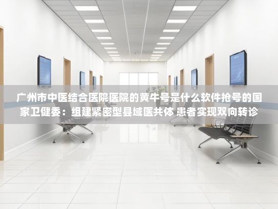 广州市中医结合医院医院的黄牛号是什么软件抢号的国家卫健委：组建紧密型县域医共体 患者实现双向转诊