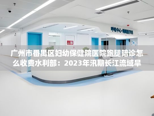 广州市番禺区妇幼保健院医院跑腿陪诊怎么收费水利部：2023年汛期长江流域旱重于涝