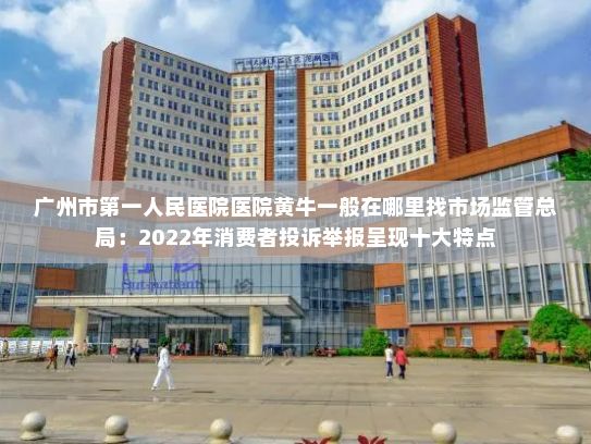 广州市第一人民医院医院黄牛一般在哪里找市场监管总局：2022年消费者投诉举报呈现十大特点