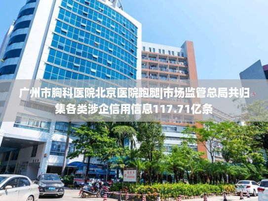 广州市胸科医院北京医院跑腿|市场监管总局共归集各类涉企信用信息117.71亿条