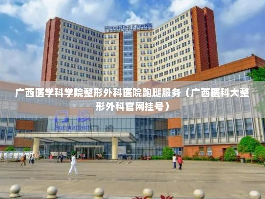 广西医学科学院整形外科医院跑腿服务（广西医科大整形外科官网挂号）