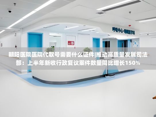 朝阳医院医院代取号需要什么证件|推动高质量发展司法部：上半年新收行政复议案件数量同比增长150%，案结事了率上升至89.4%
