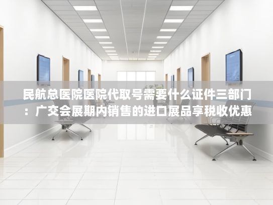 民航总医院医院代取号需要什么证件三部门：广交会展期内销售的进口展品享税收优惠