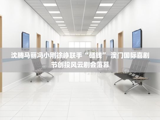 沈腾马丽冯小刚徐峥联手“砸钱” 澳门国际喜剧节创投风云剧会落幕