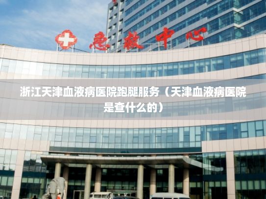 浙江天津血液病医院跑腿服务（天津血液病医院是查什么的）