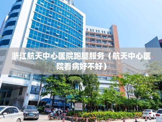 浙江航天中心医院跑腿服务（航天中心医院看病好不好）