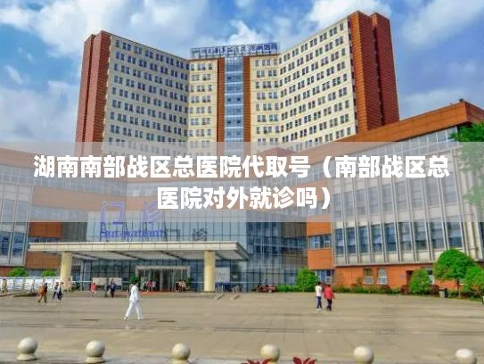 湖南南部战区总医院代取号（南部战区总医院对外就诊吗）