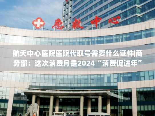 航天中心医院医院代取号需要什么证件|商务部：这次消费月是2024“消费促进年”的重头戏