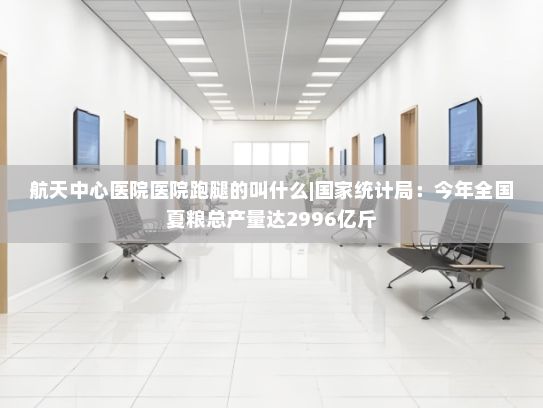 航天中心医院医院跑腿的叫什么|国家统计局：今年全国夏粮总产量达2996亿斤