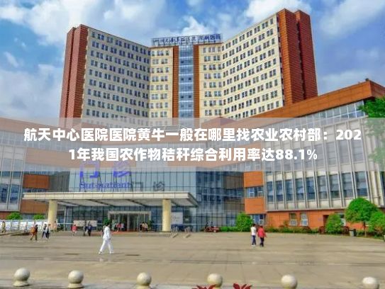 航天中心医院医院黄牛一般在哪里找农业农村部：2021年我国农作物秸秆综合利用率达88.1%