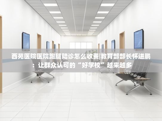 西苑医院医院跑腿陪诊怎么收费|教育部部长怀进鹏：让群众认可的“好学校”越来越多