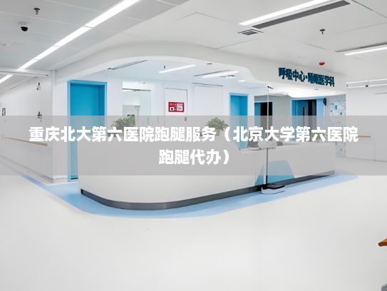 重庆北大第六医院跑腿服务（北京大学第六医院跑腿代办）